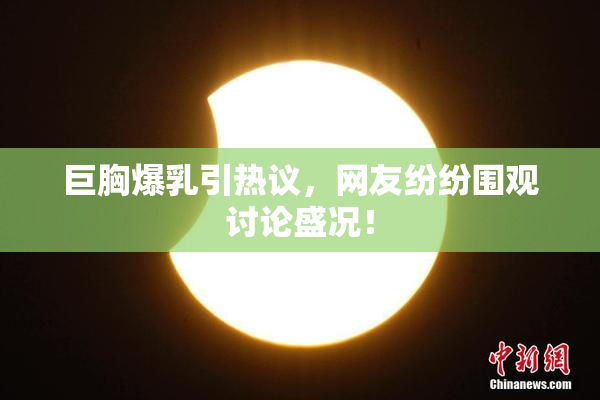 巨胸爆乳引热议，网友纷纷围观讨论盛况！