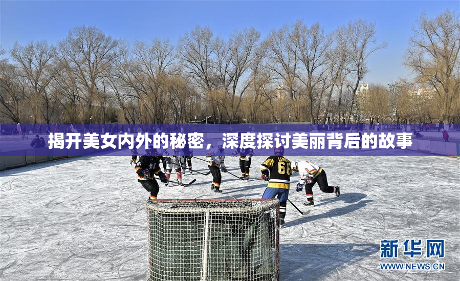 揭开美女内外的秘密，深度探讨美丽背后的故事