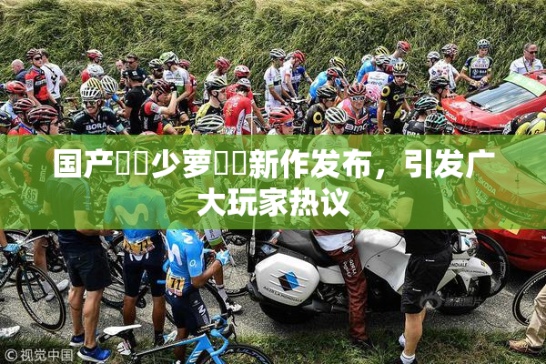 国产❌‌少萝❌‌新作发布，引发广大玩家热议