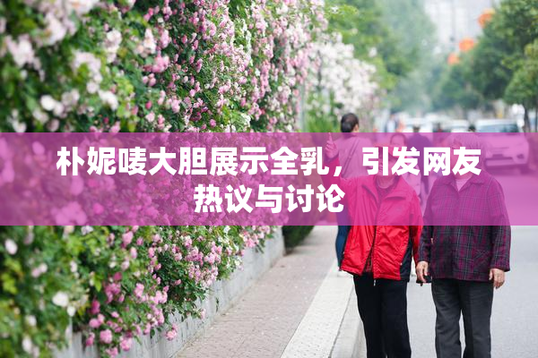朴妮唛大胆展示全乳，引发网友热议与讨论