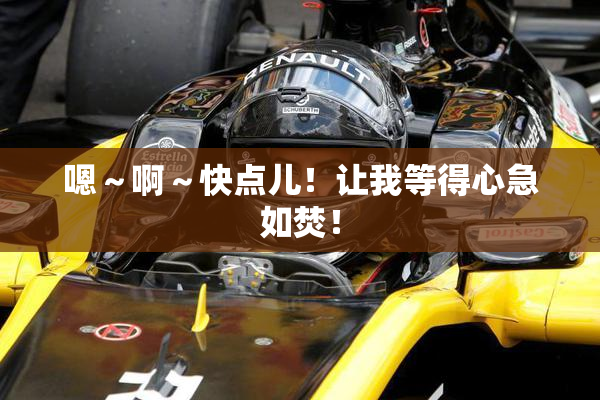 嗯～啊～快点儿！让我等得心急如焚！