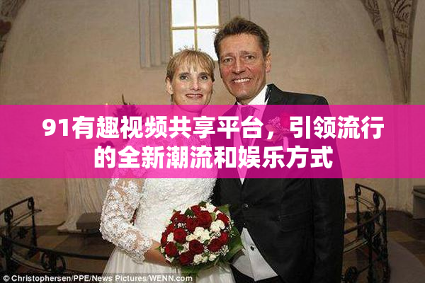 91有趣视频共享平台，引领流行的全新潮流和娱乐方式