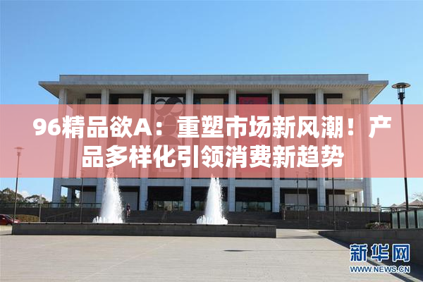 96精品欲A：重塑市场新风潮！产品多样化引领消费新趋势