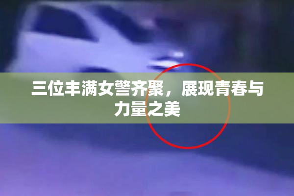 三位丰满女警齐聚，展现青春与力量之美