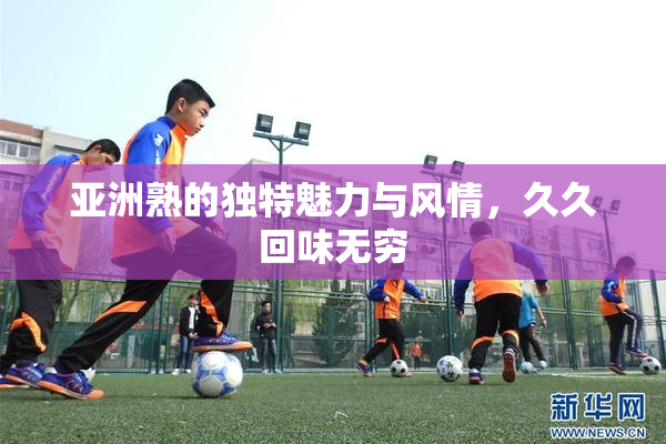 亚洲熟的独特魅力与风情，久久回味无穷