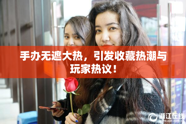手办无遮大热，引发收藏热潮与玩家热议！