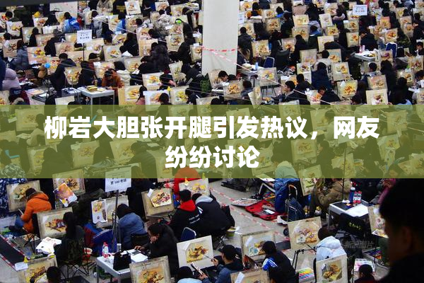 柳岩大胆张开腿引发热议，网友纷纷讨论