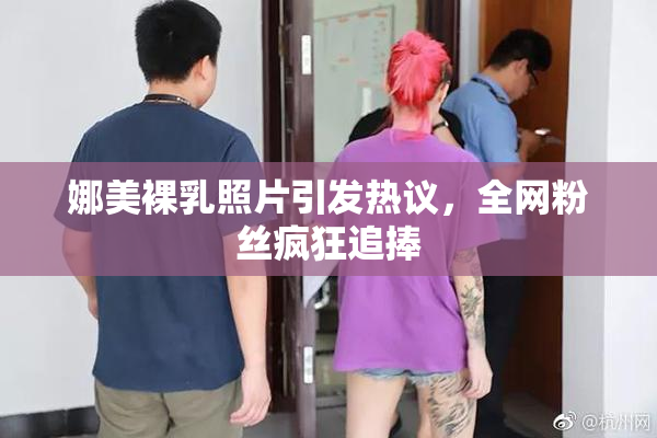 娜美裸乳照片引发热议，全网粉丝疯狂追捧