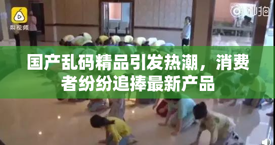 国产乱码精品引发热潮，消费者纷纷追捧最新产品