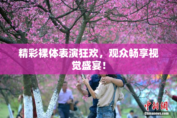 精彩裸体表演狂欢，观众畅享视觉盛宴！