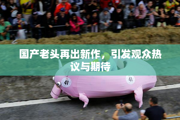 国产老头再出新作，引发观众热议与期待