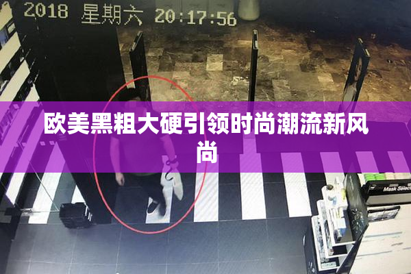 欧美黑粗大硬引领时尚潮流新风尚