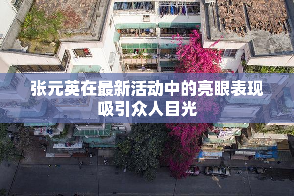 张元英在最新活动中的亮眼表现吸引众人目光