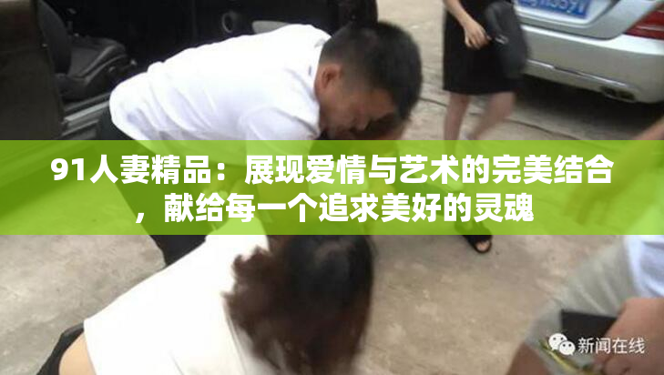 91人妻精品：展现爱情与艺术的完美结合，献给每一个追求美好的灵魂