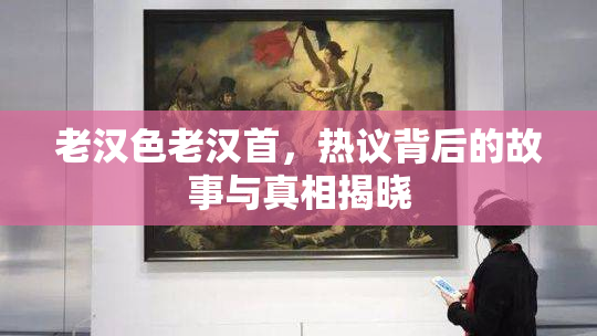 老汉色老汉首，热议背后的故事与真相揭晓