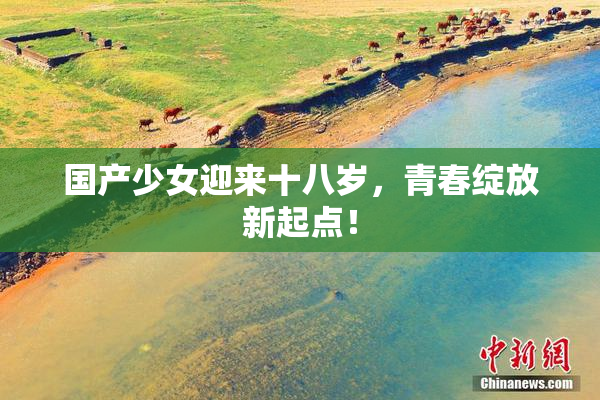 国产少女迎来十八岁，青春绽放新起点！