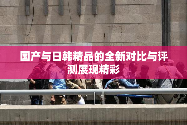 国产与日韩精品的全新对比与评测展现精彩