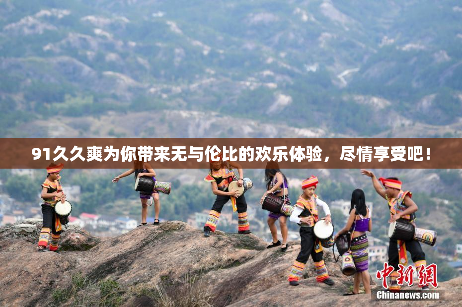 91久久爽为你带来无与伦比的欢乐体验，尽情享受吧！