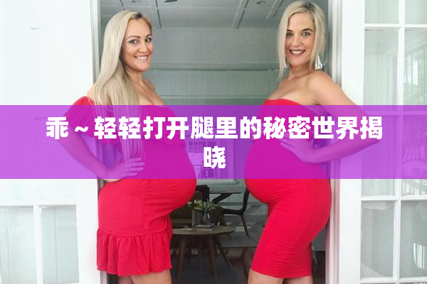 乖～轻轻打开腿里的秘密世界揭晓