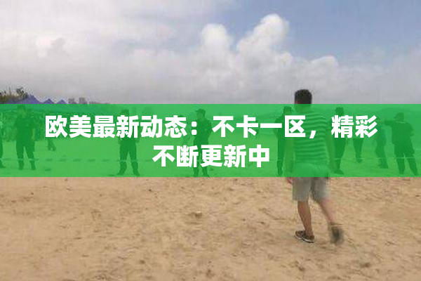 欧美最新动态：不卡一区，精彩不断更新中