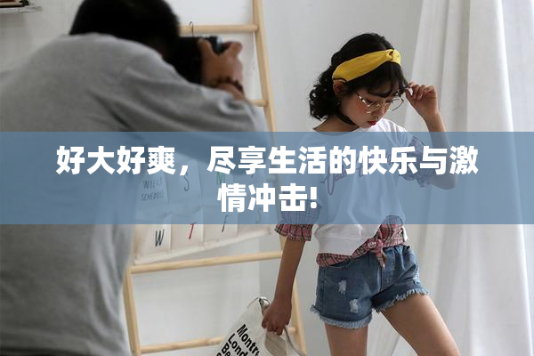 好大好爽，尽享生活的快乐与激情冲击!