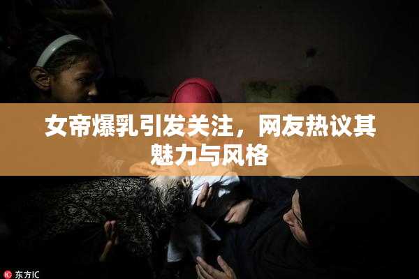 女帝爆乳引发关注，网友热议其魅力与风格