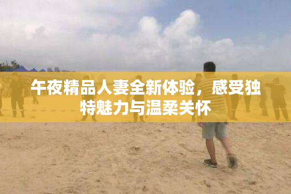 午夜精品人妻全新体验，感受独特魅力与温柔关怀