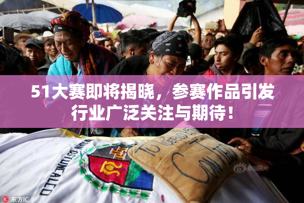 51大赛即将揭晓，参赛作品引发行业广泛关注与期待！