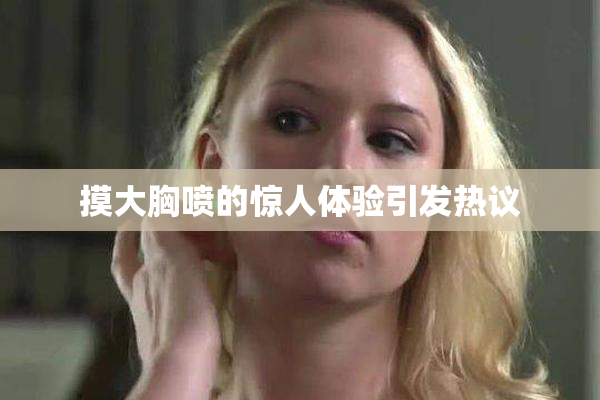 摸大胸喷的惊人体验引发热议