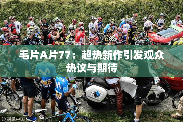 毛片A片77：超热新作引发观众热议与期待