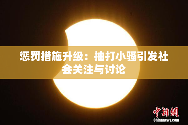 惩罚措施升级：抽打小骚引发社会关注与讨论