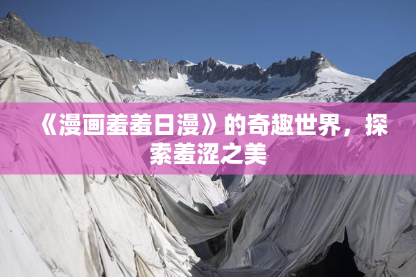 《漫画羞羞日漫》的奇趣世界，探索羞涩之美