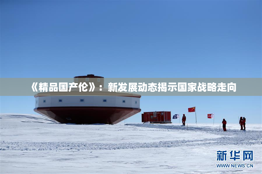 《精品国产伦》：新发展动态揭示国家战略走向