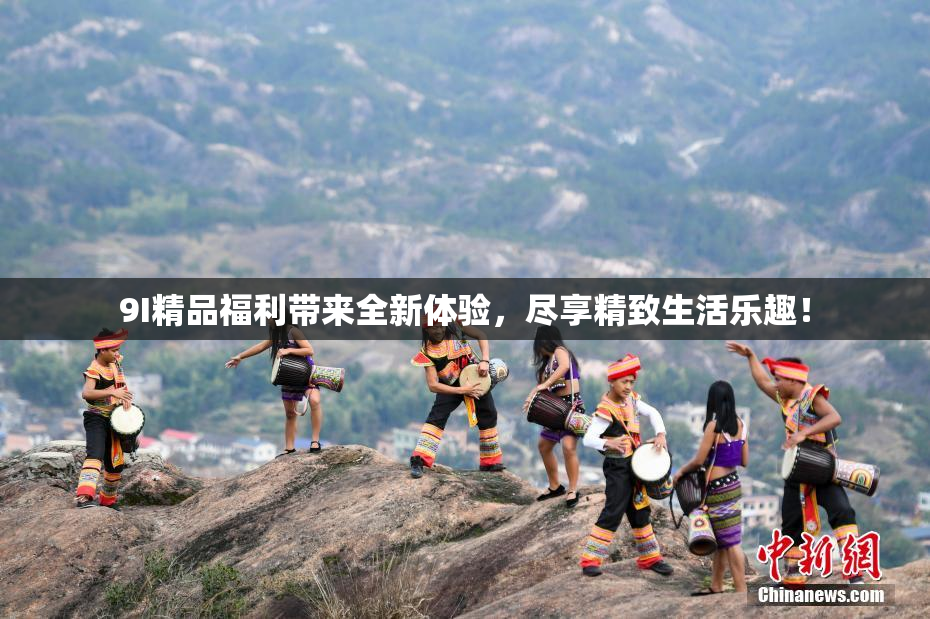 9I精品福利带来全新体验，尽享精致生活乐趣！