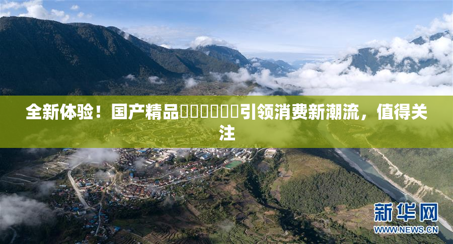 全新体验！国产精品❌‌❌‌❌‌引领消费新潮流，值得关注