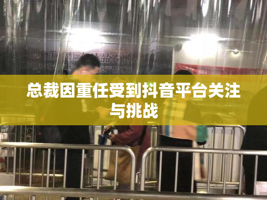 总裁因重任受到抖音平台关注与挑战