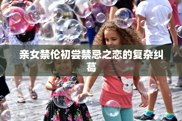 亲女禁伦初尝禁忌之恋的复杂纠葛