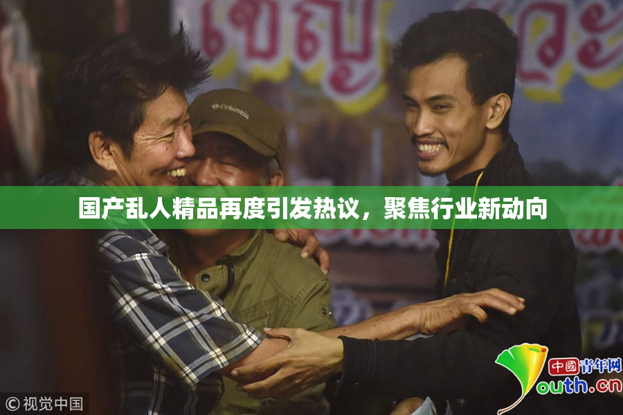 国产乱人精品再度引发热议，聚焦行业新动向