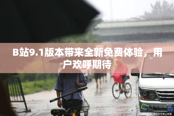 B站9.1版本带来全新免费体验，用户欢呼期待