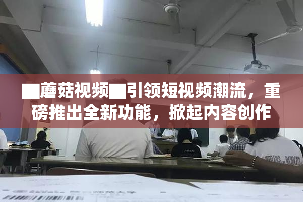 ▇蘑菇视频▇引领短视频潮流，重磅推出全新功能，掀起内容创作热潮！
