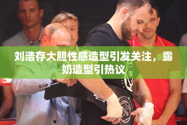 刘浩存大胆性感造型引发关注，露奶造型引热议