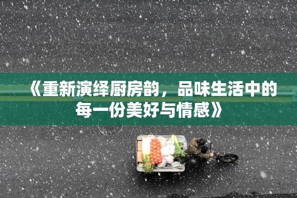 《重新演绎厨房韵，品味生活中的每一份美好与情感》