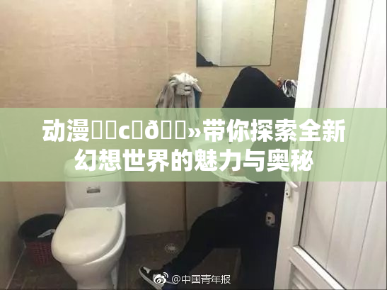 动漫❌‌c‌🐻带你探索全新幻想世界的魅力与奥秘