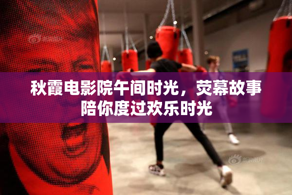 秋霞电影院午间时光，荧幕故事陪你度过欢乐时光