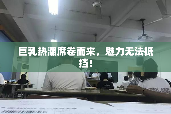 巨乳热潮席卷而来，魅力无法抵挡！