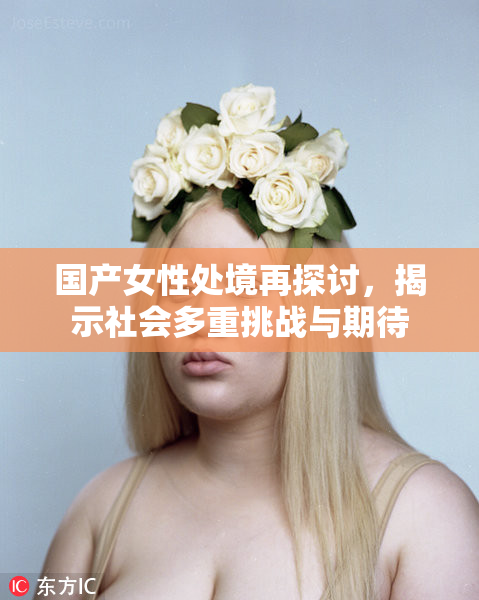 国产女性处境再探讨，揭示社会多重挑战与期待