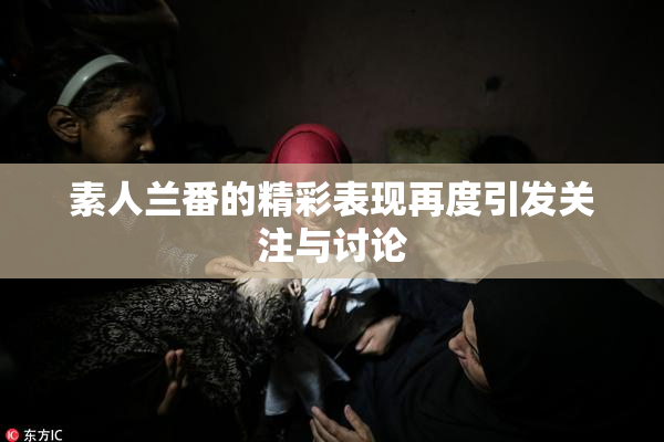 素人兰番的精彩表现再度引发关注与讨论