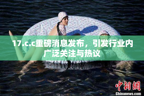 17.c.c重磅消息发布，引发行业内广泛关注与热议
