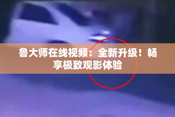 鲁大师在线视频：全新升级！畅享极致观影体验