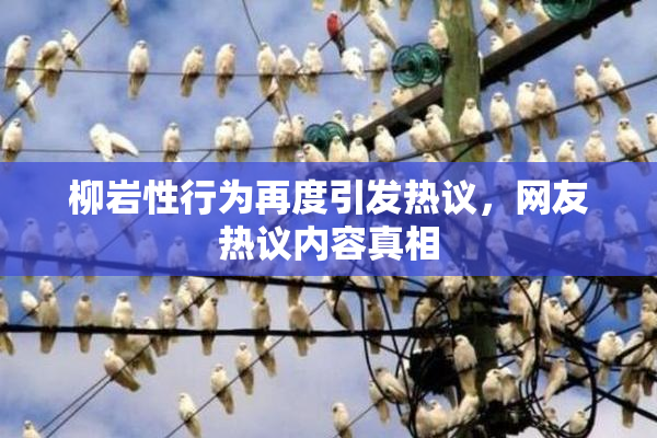 柳岩性行为再度引发热议，网友热议内容真相